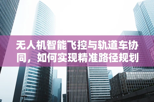 无人机智能飞控与轨道车协同，如何实现精准路径规划？