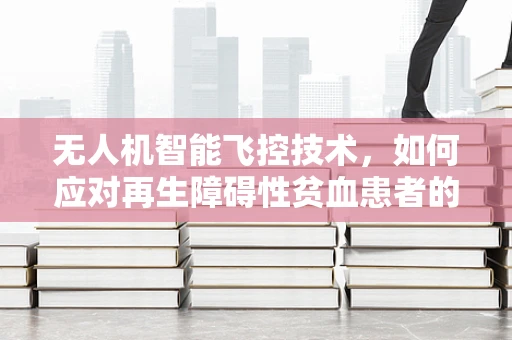 无人机智能飞控技术，如何应对再生障碍性贫血患者的安全飞行挑战？