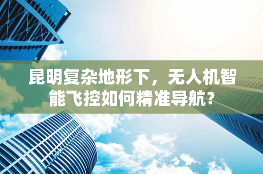 昆明复杂地形下，无人机智能飞控如何精准导航？