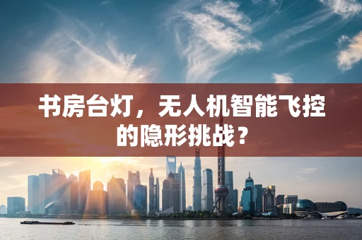 书房台灯，无人机智能飞控的隐形挑战？