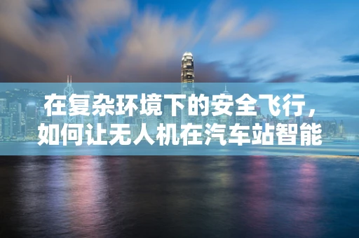 在复杂环境下的安全飞行，如何让无人机在汽车站智能飞控中精准避障？