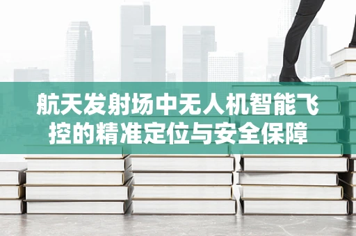 航天发射场中无人机智能飞控的精准定位与安全保障