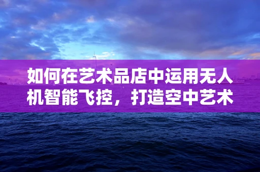 如何在艺术品店中运用无人机智能飞控，打造空中艺术展？