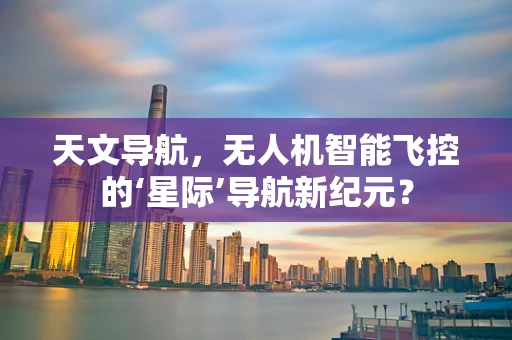 天文导航，无人机智能飞控的‘星际’导航新纪元？