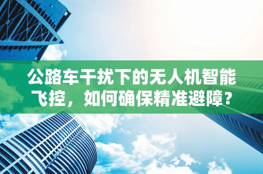 公路车干扰下的无人机智能飞控，如何确保精准避障？
