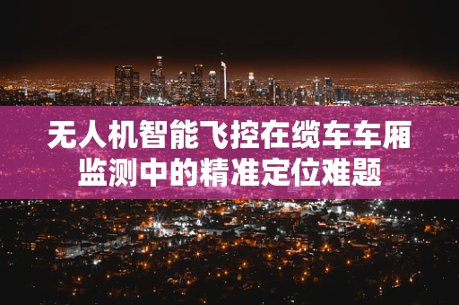 无人机智能飞控在缆车车厢监测中的精准定位难题