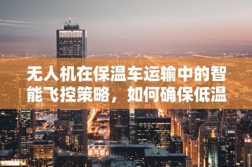 无人机在保温车运输中的智能飞控策略，如何确保低温环境下的稳定飞行？