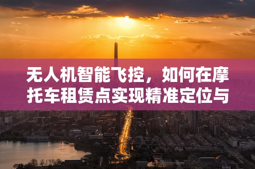 无人机智能飞控，如何在摩托车租赁点实现精准定位与安全监管？