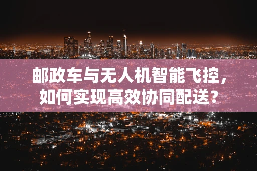 邮政车与无人机智能飞控，如何实现高效协同配送？