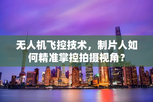无人机飞控技术，制片人如何精准掌控拍摄视角？