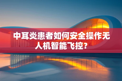 中耳炎患者如何安全操作无人机智能飞控？