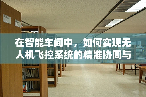 在智能车间中，如何实现无人机飞控系统的精准协同与避障？