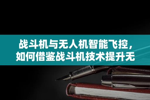 战斗机与无人机智能飞控，如何借鉴战斗机技术提升无人机性能？
