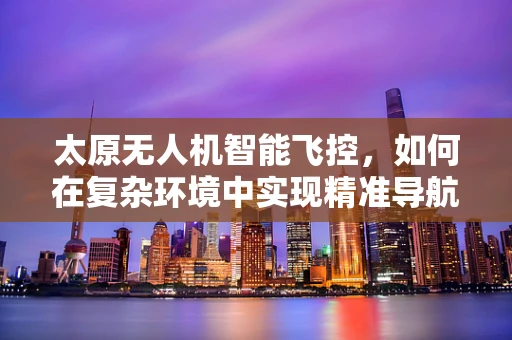 太原无人机智能飞控，如何在复杂环境中实现精准导航？