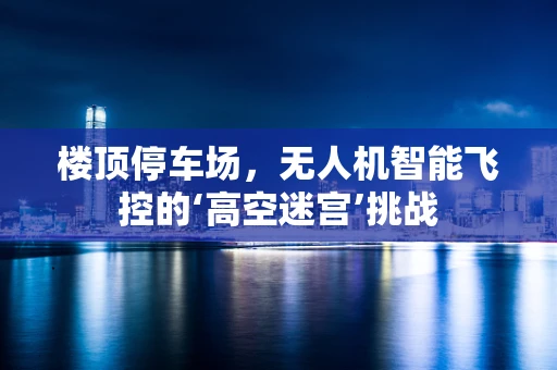 楼顶停车场，无人机智能飞控的‘高空迷宫’挑战