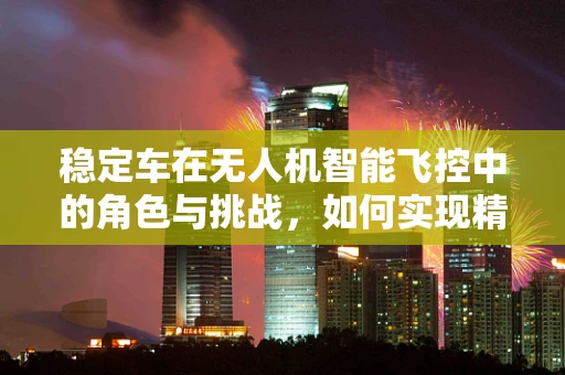 稳定车在无人机智能飞控中的角色与挑战，如何实现精准稳定飞行？