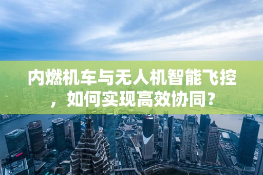 内燃机车与无人机智能飞控，如何实现高效协同？