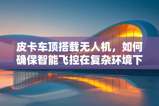 皮卡车顶搭载无人机，如何确保智能飞控在复杂环境下的稳定飞行？