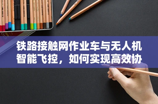 铁路接触网作业车与无人机智能飞控，如何实现高效协同作业？