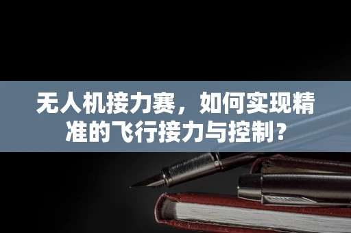 无人机接力赛，如何实现精准的飞行接力与控制？