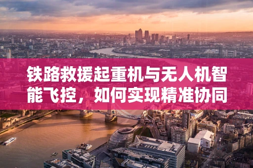 铁路救援起重机与无人机智能飞控，如何实现精准协同作业？