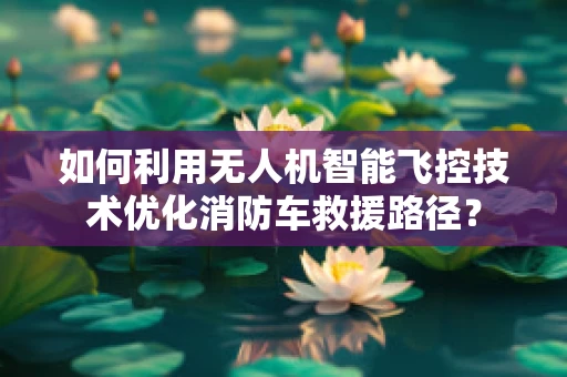 如何利用无人机智能飞控技术优化消防车救援路径？