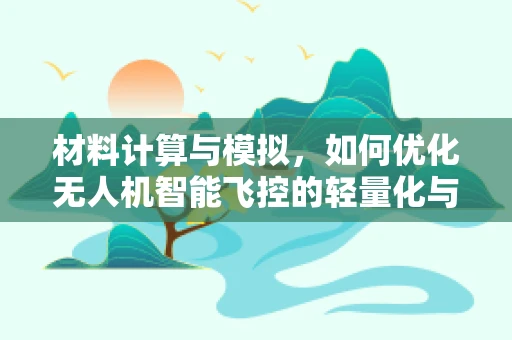 材料计算与模拟，如何优化无人机智能飞控的轻量化与耐久性？