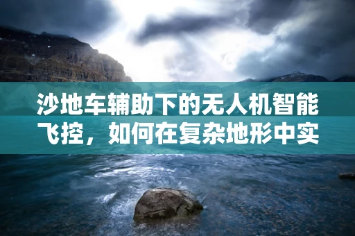沙地车辅助下的无人机智能飞控，如何在复杂地形中实现精准导航？