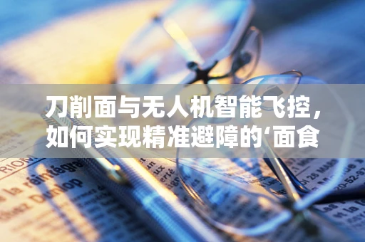 刀削面与无人机智能飞控，如何实现精准避障的‘面食’灵感？