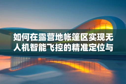 如何在露营地帐篷区实现无人机智能飞控的精准定位与避障？