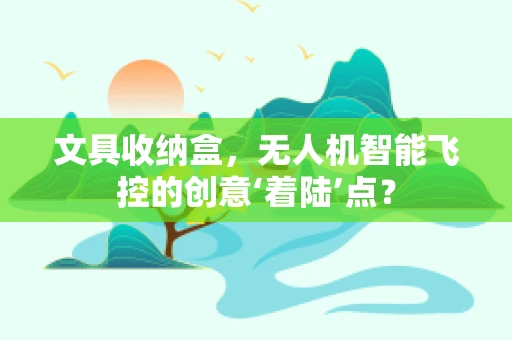 文具收纳盒，无人机智能飞控的创意‘着陆’点？