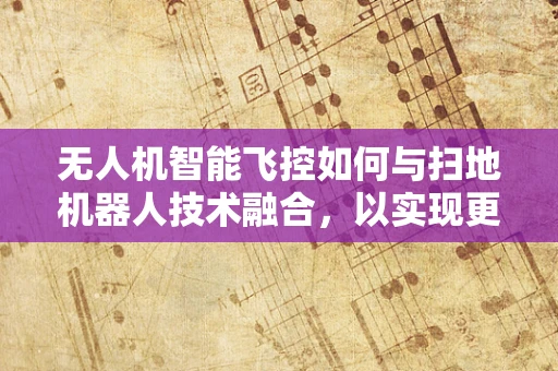 无人机智能飞控如何与扫地机器人技术融合，以实现更高效的自主清洁？