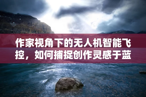 作家视角下的无人机智能飞控，如何捕捉创作灵感于蓝天之上？