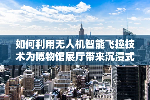 如何利用无人机智能飞控技术为博物馆展厅带来沉浸式导览体验？
