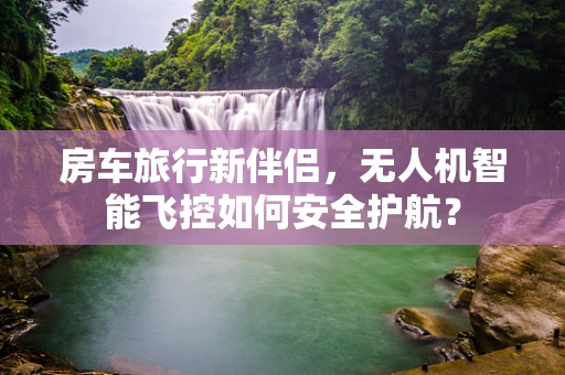 房车旅行新伴侣，无人机智能飞控如何安全护航？