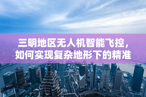 三明地区无人机智能飞控，如何实现复杂地形下的精准导航？