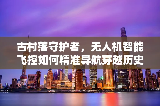 古村落守护者，无人机智能飞控如何精准导航穿越历史遗迹？