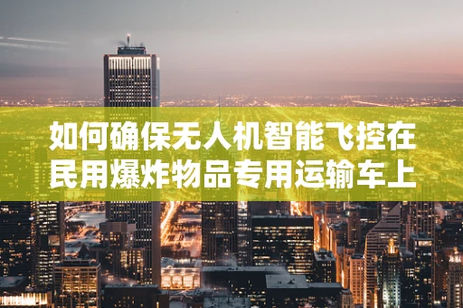 如何确保无人机智能飞控在民用爆炸物品专用运输车上的安全应用？