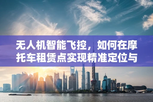 无人机智能飞控，如何在摩托车租赁点实现精准定位与安全监管？