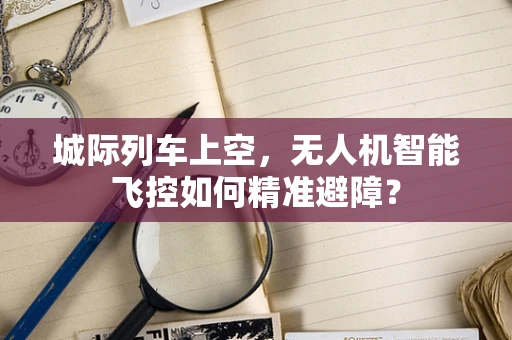 城际列车上空，无人机智能飞控如何精准避障？