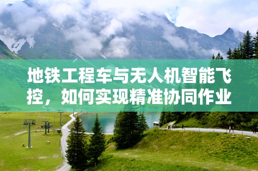 地铁工程车与无人机智能飞控，如何实现精准协同作业？