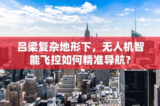 吕梁复杂地形下，无人机智能飞控如何精准导航？