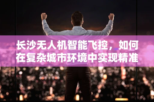 长沙无人机智能飞控，如何在复杂城市环境中实现精准导航？