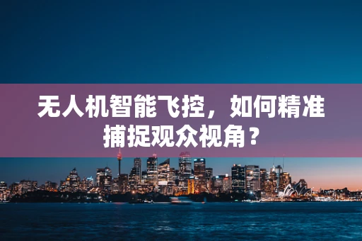 无人机智能飞控，如何精准捕捉观众视角？
