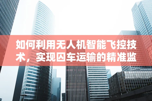 如何利用无人机智能飞控技术，实现囚车运输的精准监控与安全保障？