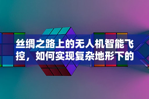丝绸之路上的无人机智能飞控，如何实现复杂地形下的精准导航？