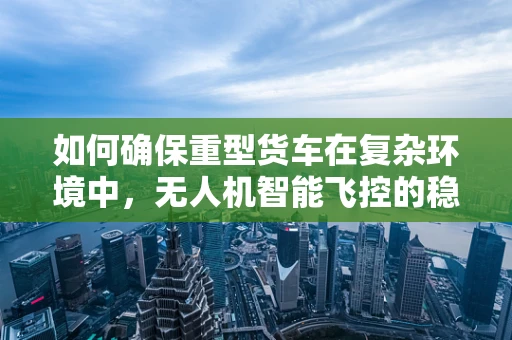 如何确保重型货车在复杂环境中，无人机智能飞控的稳定与安全？
