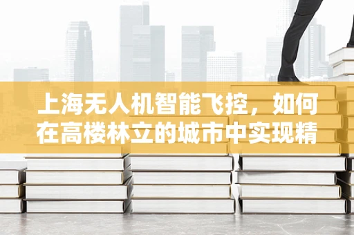 上海无人机智能飞控，如何在高楼林立的城市中实现精准导航？
