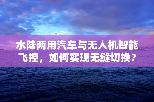 水陆两用汽车与无人机智能飞控，如何实现无缝切换？