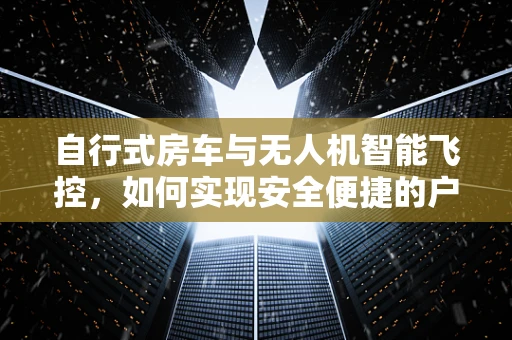 自行式房车与无人机智能飞控，如何实现安全便捷的户外探险？